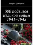Андрей Григорьев - 300 подвигов Великой войны 1941–1945