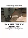 Александр Молчанов - Как мы пишем сценарии. Сценаристы о своей работе
