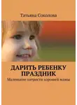 Татьяна Соколова - Дарить ребенку праздник. Маленькие хитрости хорошей мамы