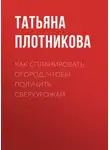 Татьяна Плотникова - Как спланировать огород, чтобы получить сверхурожай