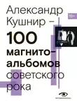 Александр Кушнир - 100 магнитоальбомов советского рока. Избранные страницы истории отечественного рока. 1977 – 1991. 15 лет подпольной звукозаписи