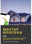 Вячеслав Пигарев - Мастер ипотеки: Как получить лучшие условия ипотечного кредитования?