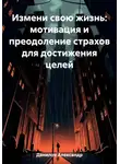 Александр Данилов - Измени свою жизнь: мотивация и преодоление страхов для достижения целей