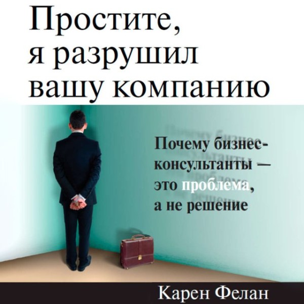 Постер книги Простите, я разрушил вашу компанию: Почему бизнес-консультанты — это проблема, а не решение